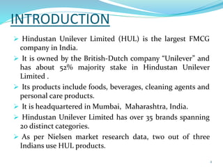 INTRODUCTION 
 Hindustan Unilever Limited (HUL) is the largest FMCG 
company in India. 
 It is owned by the British-Dutch company “Unilever” and 
has about 52% majority stake in Hindustan Unilever 
Limited . 
 Its products include foods, beverages, cleaning agents and 
personal care products. 
 It is headquartered in Mumbai, Maharashtra, India. 
 Hindustan Unilever Limited has over 35 brands spanning 
20 distinct categories. 
 As per Nielsen market research data, two out of three 
Indians use HUL products. 
2 
 