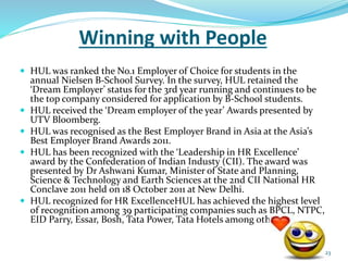 Winning with People 
 HUL was ranked the No.1 Employer of Choice for students in the 
annual Nielsen B-School Survey. In the survey, HUL retained the 
‘Dream Employer’ status for the 3rd year running and continues to be 
the top company considered for application by B-School students. 
 HUL received the ‘Dream employer of the year’ Awards presented by 
UTV Bloomberg. 
 HUL was recognised as the Best Employer Brand in Asia at the Asia’s 
Best Employer Brand Awards 2011. 
 HUL has been recognized with the ‘Leadership in HR Excellence’ 
award by the Confederation of Indian Industy (CII). The award was 
presented by Dr Ashwani Kumar, Minister of State and Planning, 
Science & Technology and Earth Sciences at the 2nd CII National HR 
Conclave 2011 held on 18 October 2011 at New Delhi. 
 HUL recognized for HR ExcellenceHUL has achieved the highest level 
of recognition among 39 participating companies such as BPCL, NTPC, 
EID Parry, Essar, Bosh, Tata Power, Tata Hotels among others. 
23 
 