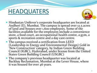 HEADQUATERS 
 Hindustan Unilever's corporate headquarter are located at 
Andheri (E), Mumbai. The campus is spread over 12.5 acres 
of land and houses over 1,600 employees. Some of the 
facilities available for the employees include a convenience 
store, a food court, an occupational health centre, a gym, a 
sports & recreation centre and a day care centre. 
 The campus received a certification from LEED 
(Leadership in Energy and Environmental Design) Gold in 
'New Construction' category, by Indian Green Building 
Council (IGBC), Hyderabad, under license from the United 
States Green Building Council (USGBC) 
 The company's previous headquarter was located at 
Backbay Reclamation, Mumbai at the Lever House, where 
it was housed for over 46 years. 
3 
 