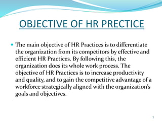 OBJECTIVE OF HR PRECTICE 
 The main objective of HR Practices is to differentiate 
the organization from its competitors by effective and 
efficient HR Practices. By following this, the 
organization does its whole work process. The 
objective of HR Practices is to increase productivity 
and quality, and to gain the competitive advantage of a 
workforce strategically aligned with the organization’s 
goals and objectives. 
7 
 