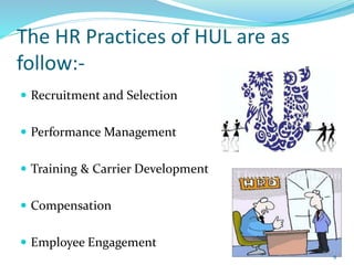 The HR Practices of HUL are as 
follow:- 
 Recruitment and Selection 
 Performance Management 
 Training & Carrier Development 
 Compensation 
 Employee Engagement 
9 
 