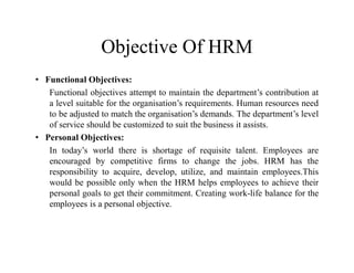 Objective Of HRM
• Functional Objectives:
Functional objectives attempt to maintain the department’s contribution at
a level suitable for the organisation’s requirements. Human resources need
to be adjusted to match the organisation’s demands. The department’s level
of service should be customized to suit the business it assists.
• Personal Objectives:
In today’s world there is shortage of requisite talent. Employees are
encouraged by competitive firms to change the jobs. HRM has the
responsibility to acquire, develop, utilize, and maintain employees.This
would be possible only when the HRM helps employees to achieve their
personal goals to get their commitment. Creating work-life balance for the
employees is a personal objective.
 