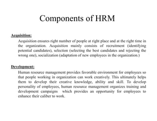 Components of HRM
Acquisition:
Acquisition ensures right number of people at right place and at the right time in
the organization. Acquisition mainly consists of recruitment (identifying
potential candidates), selection (selecting the best candidates and rejecting the
wrong one), socialization (adaptation of new employees in the organization.)
Development:
Human resource management provides favorable environment for employees so
that people working in organization can work creatively. This ultimately helps
them to develop their creative knowledge, ability and skill. To develop
personality of employees, human resource management organizes training and
development campaigns which provides an opportunity for employees to
enhance their caliber to work.
 
