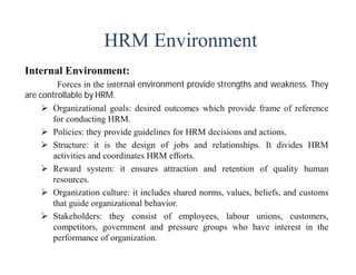HRM Environment
Internal Environment:
Forces in the internal environment provide strengths and weakness. They
are controllable by HRM.
 Organizational goals: desired outcomes which provide frame of reference
for conducting HRM.
 Policies: they provide guidelines for HRM decisions and actions.
 Structure: it is the design of jobs and relationships. It divides HRM
activities and coordinates HRM efforts.
 Reward system: it ensures attraction and retention of quality human
resources.
 Organization culture: it includes shared norms, values, beliefs, and customs
that guide organizational behavior.
 Stakeholders: they consist of employees, labour unions, customers,
competitors, government and pressure groups who have interest in the
performance of organization.
 
