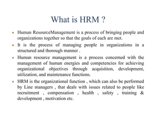 What is HRM ?
Human ResourceManagement is a process of bringing people and
organizations together so that the goals of each are met.
It is the process of managing people in organizations in a
structured and thorough manner .
Human resource management is a process concerned with the
management of human energies and competencies for achieving
organizational objectives through acquisition, development,
utilization, and maintenance functions.
HRM is the organizational function , which can also be performed
by Line managers , that deals with issues related to people like
recruitment , compensation , health , safety , training &
development , motivation etc.
 