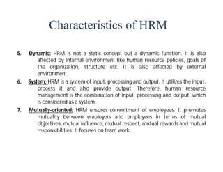 Characteristics of HRM
5. Dynamic: HRM is not a static concept but a dynamic function. It is also
affected by internal environment like human resource policies, goals of
the organization, structure etc. it is also affected by external
environment.
6. System: HRM is a system of input, processing and output. It utilizes the input,
process it and also provide output. Therefore, human resource
management is the combination of input, processing and output, which
is considered as a system.
7. Mutually-oriented: HRM ensures commitment of employees. It promotes
mutuality between employers and employees in terms of mutual
objectives, mutual influence, mutual respect, mutual rewards and mutual
responsibilities. It focuses on team work.
 