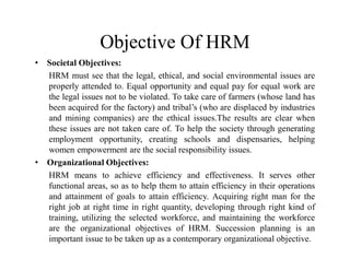Objective Of HRM
• Societal Objectives:
HRM must see that the legal, ethical, and social environmental issues are
properly attended to. Equal opportunity and equal pay for equal work are
the legal issues not to be violated. To take care of farmers (whose land has
been acquired for the factory) and tribal’s (who are displaced by industries
and mining companies) are the ethical issues.The results are clear when
these issues are not taken care of. To help the society through generating
employment opportunity, creating schools and dispensaries, helping
women empowerment are the social responsibility issues.
• Organizational Objectives:
HRM means to achieve efficiency and effectiveness. It serves other
functional areas, so as to help them to attain efficiency in their operations
and attainment of goals to attain efficiency. Acquiring right man for the
right job at right time in right quantity, developing through right kind of
training, utilizing the selected workforce, and maintaining the workforce
are the organizational objectives of HRM. Succession planning is an
important issue to be taken up as a contemporary organizational objective.
 