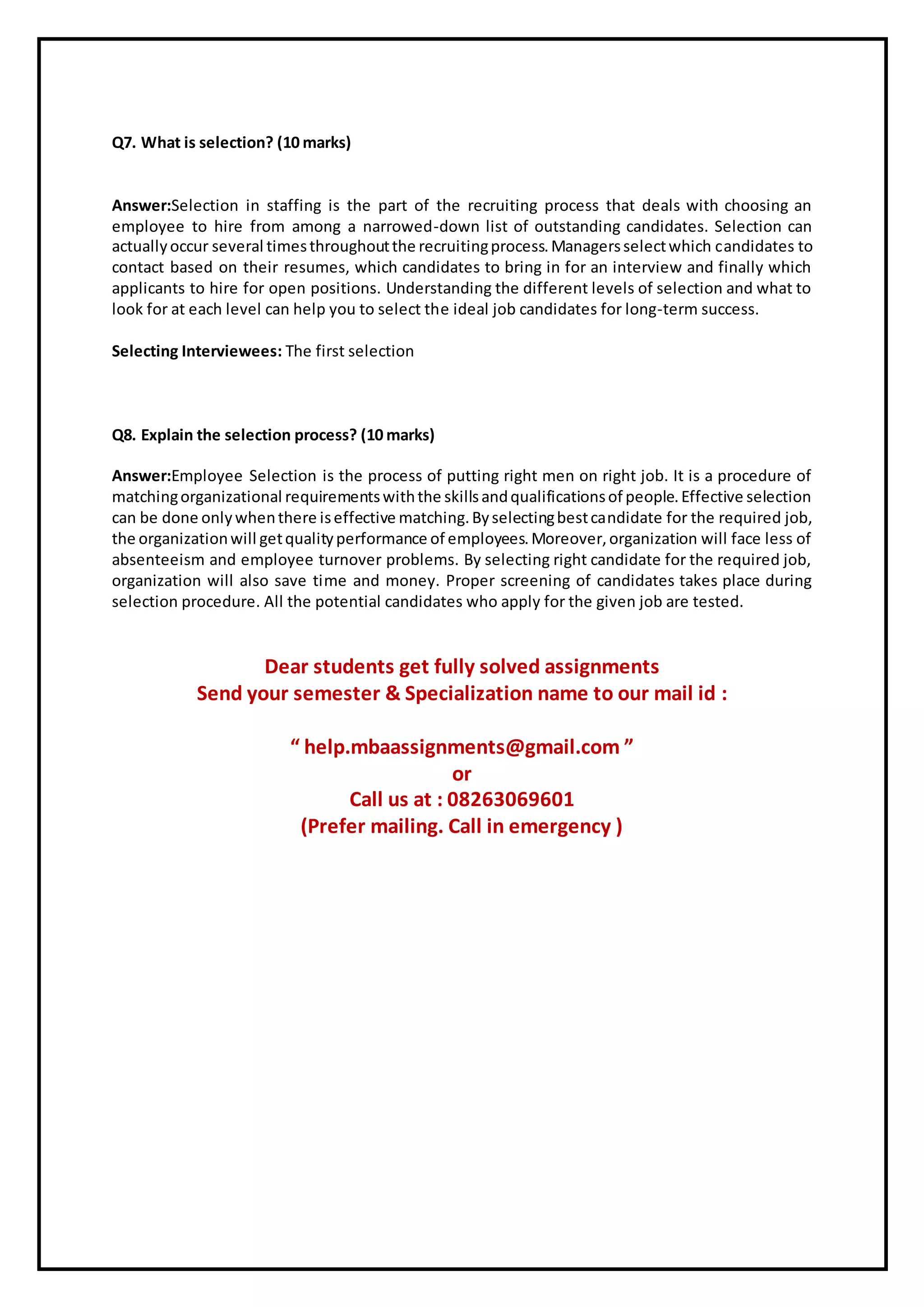 Q7. What is selection? (10 marks)
Answer:Selection in staffing is the part of the recruiting process that deals with choosing an
employee to hire from among a narrowed-down list of outstanding candidates. Selection can
actuallyoccur several timesthroughoutthe recruitingprocess.Managersselectwhich candidates to
contact based on their resumes, which candidates to bring in for an interview and finally which
applicants to hire for open positions. Understanding the different levels of selection and what to
look for at each level can help you to select the ideal job candidates for long-term success.
Selecting Interviewees: The first selection
Q8. Explain the selection process? (10 marks)
Answer:Employee Selection is the process of putting right men on right job. It is a procedure of
matchingorganizational requirementswiththe skillsandqualificationsof people.Effective selection
can be done onlywhenthere iseffective matching.Byselectingbestcandidate for the required job,
the organizationwill getqualityperformance of employees.Moreover,organization will face less of
absenteeism and employee turnover problems. By selecting right candidate for the required job,
organization will also save time and money. Proper screening of candidates takes place during
selection procedure. All the potential candidates who apply for the given job are tested.
Dear students get fully solved assignments
Send your semester & Specialization name to our mail id :
“ help.mbaassignments@gmail.com ”
or
Call us at : 08263069601
(Prefer mailing. Call in emergency )
 