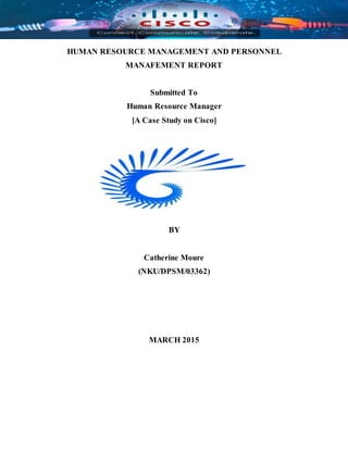 HUMAN RESOURCE MANAGEMENT AND PERSONNEL
MANAFEMENT REPORT
Submitted To
Human Resource Manager
[A Case Study on Cisco]
BY
Catherine Moure
(NKU/DPSM/03362)
MARCH 2015
 