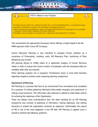 STEP 5. Measure, monitor and report on progress
The human resources plan is an evergreen document. Key to successfulimplementation is constantly measuring,
monitoring and reporting on progress,and responding to changing circumstances.
 Ensure human resources performance measures are aligned with indicators in the Management Accountability
Framework and the People Component of the same Framework
 Establish a process that allows for regular review, adjustments and communication of changes
This summarizes the approaches discussed, hence offering a bright insight to the the
HRM approach within Cisco HP Company.
Human Resource Planning is very important to everyday Ciscos activities as it
comprises of Forecasting, inventory, audit, HR Resource Plan, Auctioning of Plan;
Monitoring and Control.
HR planning Mondy et (1996) refers to a systematic analysis of Human Rerource
needs in order to ensure that correct number of employees with the necessary skills are
available when they are required.
When planning program me is prepared, Practitioners bears in mind staff members
objectives targets to achieve when preparing planning programme.
Importance of Planning
HR Planning is a process that have to be commenced from somewhere and completed
for a purpose. It involves gathering information that enable managers and supervisors in
making sound decisions. The information also obtained is utilized to make better actions
for achieving the objectives of the Organization.
There are always many considerations look into when deciding for an HR Planning
programme that consists of gathering of information, making objectives, and making
decisions to enable the organization achieves its objectives. Unfortunately, this aspect
of HR is one of the most neglected in the HR field. HR Planning is applied since it
assists to address the following questions:
STEP 5. Measure Your Progress
 