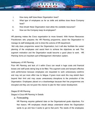 i. How many staff does these Organization have?
ii. What type of employees as far as skills and abilities does these Company
have?
iii. How should these Organization best utilize the available resources?
iv. How can the Company keep its employees?
HR planning makes the Cisco organization to move forward. With Human Resources
Practitioners who prepares the HR Planning programme, assist the Organization to
manage its staff strategically and to direct the actions of HR department.
Not only does programme assist the Organization, but it will also facilitate the career
planning of the employees and assist them to achieve the objectives as well. This
augment motivation and the Organization would become a good place to work. HR
Planning forms an important part of Management information system.
Inadequacy of HR Planning
Poor HR Planning and lack of it within Cisco can result in huge costs and financial
looses and staff posts taking long to be filled. This augment costs and hampers effective
work performance because employees are requested to work unnecessary overtime
and may not put more effort due to fatigue. If given more work this may stretch them
beyond their limit and may cause unnecessary disruptions to the production of the
Organization. Employees placed on a disadvantage because their live programmes are
disrupted and they are not given the chance to plan for their career development.
Stages Of HR Planning
Stages in Cisco HR Planning In Details
a. Forecasting
HR Planning requires gathered data on the Organizational goals objectives. For
that reason, HR employees should always understand where the Organization
wants to go and how it wants to get to that point. The needs of the employees
 