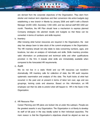 are derived from the corporate objectives of the Organization. They stern from
shorter and medium term objectives and their conversion into action budgets (eg)
establishing a new branch in Manila by January 2006 and staff it with a Branch
Manager (6,000 USD, Secretary 1,550 USD, and two clerical staff 800 USD per
month. Therefore, the HR Plan should have a mechanism to express planned
Company strategies into planned results and budgets so that these can be
converted in terms of numbers and skills required.
b. Inventory
After knowing what human resources are required in the Organization, the next
step has always been to take stock of the current employees in the Organization.
The HR inventory should not only relate to data concerning numbers, ages, and
locations, but also an analysis of individuals and skills. Skills inventory provides
valid information on professional and technical skills and other qualifications
provided in the firm. It reveals what skills are immediately available when
compared to the forecasted HR requirements.
c. Audit
We do not live in a static World and our HR resources can transform
dramatically. HR inventory calls for collection of data; the HR audit requires
systematic examination and analysis of this data. The Audit looks at what had
occurred in the past and at present in terms of labor turn over, age and sex
groupings, training costs and absence. Based on this information, an HR
employee can then be able to predict what will happen to HR in the future in the
Organization.
d. HR Resource Plan
Career Planning and HR plans are looked into at under this subtopic. People are
the greatest asserts in any Organization. The Organization is at liberty to develop
its staff at full pace in the way ideally suited to their individual capacities. The
main reason is that the Organization’s objectives should be aligned as near as
 