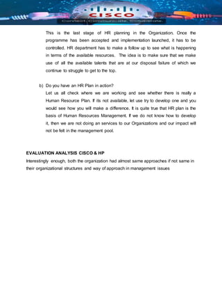 This is the last stage of HR planning in the Organization. Once the
programme has been accepted and implementation launched, it has to be
controlled. HR department has to make a follow up to see what is happening
in terms of the available resources. The idea is to make sure that we make
use of all the available talents that are at our disposal failure of which we
continue to struggle to get to the top.
b) Do you have an HR Plan in action?
Let us all check where we are working and see whether there is really a
Human Resource Plan. If its not available, let use try to develop one and you
would see how you will make a difference. It is quite true that HR plan is the
basis of Human Resources Management. If we do not know how to develop
it, then we are not doing an services to our Organizations and our impact will
not be felt in the management pool.
EVALUATION ANALYSIS CISCO & HP
Interestingly enough, both the organization had almost same approaches if not same in
their organizational structures and way of approach in management issues
 