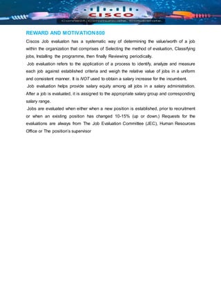 REWARD AND MOTIVATION800
Ciscos Job evaluaton has a systematic way of determining the value/worth of a job
within the organization that comprises of Selecting the method of evaluation, Classifying
jobs, Installing the programme, then finally Reviewing periodically.
Job evaluation refers to the application of a process to identify, analyze and measure
each job against established criteria and weigh the relative value of jobs in a uniform
and consistent manner. It is NOT used to obtain a salary increase for the incumbent.
Job evaluation helps provide salary equity among all jobs in a salary administration.
After a job is evaluated, it is assigned to the appropriate salary group and corresponding
salary range.
Jobs are evaluated when either when a new position is established, prior to recruitment
or when an existing position has changed 10-15% (up or down.) Requests for the
evaluations are always from The Job Evaluation Committee (JEC), Human Resources
Office or The position’s supervisor
 