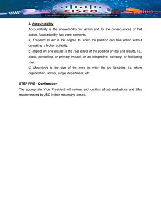 3. Accountability
Accountability is the answerability for action and for the consequences of that
action. Accountability has three elements:
a) Freedom to act is the degree to which the position can take action without
consulting a higher authority.
b) Impact on end results is the real effect of the position on the end results, i.e.,
direct, controlling, or primary impact, or an interpretive, advisory, or facilitating
role.
c) Magnitude is the size of the area in which the job functions, i.e, whole
organization, school, single department, etc.
STEP FIVE - Confirmation
The appropriate Vice President will review and confirm all job evaluations and titles
recommended by JEC in their respective areas.
 