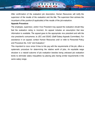After confirmation of the evaluation job description, Human Resources will notify the
supervisor of the results of the evaluation and the title. The supervisor then advises the
incumbent of the position (if applicable) of the results of the job evaluation.
Appeals Procedure
The employee, supervisor, and/or Vice President may appeal the evaluation should they
feel the evaluation rating is incorrect. An appeal includes an assumption that new
information is available. The appeal goes to the appropriate vice president and with the
vice president’s concurrence, to JEC and SSAC (Staff Salary Appeals Committee). For
assistance in an appeal, contact Human Resources and/ or refer to Personnel Policy
and Procedure No. 5.02 “Job Evaluation.”
This important to cisco since It tries to link pay with the requirements of the job, offers a
systematic procedure for determining the relative worth of jobs, An equitable wage
structure is a natural outcome of job evaluation besides being unbiased job evaluation
tends to eliminate salary inequalities by placing jobs having similar requirements in the
same salary range.
 