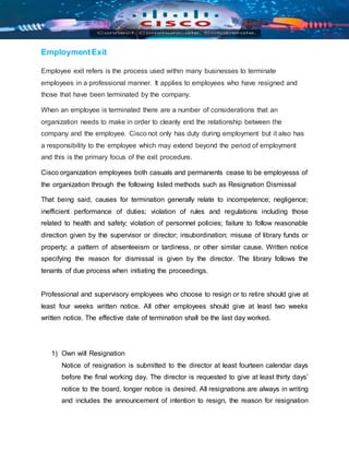 EmploymentExit
Employee exit refers is the process used within many businesses to terminate
employees in a professional manner. It applies to employees who have resigned and
those that have been terminated by the company.
When an employee is terminated there are a number of considerations that an
organization needs to make in order to cleanly end the relationship between the
company and the employee. Cisco not only has duty during employment but it also has
a responsibility to the employee which may extend beyond the period of employment
and this is the primary focus of the exit procedure.
Cisco organization employees both casuals and permanents cease to be employesss of
the organization through the following listed methods such as Resignation Dismissal
That being said, causes for termination generally relate to incompetence; negligence;
inefficient performance of duties; violation of rules and regulations including those
related to health and safety; violation of personnel policies; failure to follow reasonable
direction given by the supervisor or director; insubordination; misuse of library funds or
property; a pattern of absenteeism or tardiness, or other similar cause. Written notice
specifying the reason for dismissal is given by the director. The library follows the
tenants of due process when initiating the proceedings.
Professional and supervisory employees who choose to resign or to retire should give at
least four weeks written notice. All other employees should give at least two weeks
written notice. The effective date of termination shall be the last day worked.
1) Own will Resignation
Notice of resignation is submitted to the director at least fourteen calendar days
before the final working day. The director is requested to give at least thirty days’
notice to the board, longer notice is desired. All resignations are always in writing
and includes the announcement of intention to resign, the reason for resignation
 