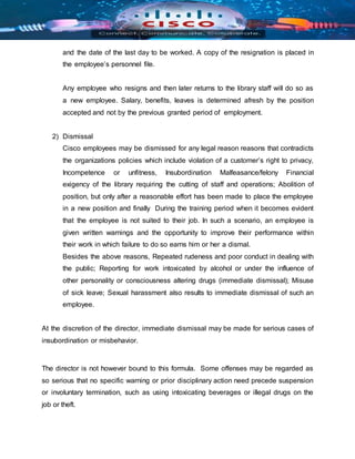 and the date of the last day to be worked. A copy of the resignation is placed in
the employee’s personnel file.
Any employee who resigns and then later returns to the library staff will do so as
a new employee. Salary, benefits, leaves is determined afresh by the position
accepted and not by the previous granted period of employment.
2) Dismissal
Cisco employees may be dismissed for any legal reason reasons that contradicts
the organizations policies which include violation of a customer’s right to privacy,
Incompetence or unfitness, Insubordination Malfeasance/felony Financial
exigency of the library requiring the cutting of staff and operations; Abolition of
position, but only after a reasonable effort has been made to place the employee
in a new position and finally During the training period when it becomes evident
that the employee is not suited to their job. In such a scenario, an employee is
given written warnings and the opportunity to improve their performance within
their work in which failure to do so earns him or her a dismal.
Besides the above reasons, Repeated rudeness and poor conduct in dealing with
the public; Reporting for work intoxicated by alcohol or under the influence of
other personality or consciousness altering drugs (immediate dismissal); Misuse
of sick leave; Sexual harassment also results to immediate dismissal of such an
employee.
At the discretion of the director, immediate dismissal may be made for serious cases of
insubordination or misbehavior.
The director is not however bound to this formula. Some offenses may be regarded as
so serious that no specific warning or prior disciplinary action need precede suspension
or involuntary termination, such as using intoxicating beverages or illegal drugs on the
job or theft.
 