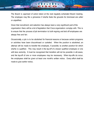 The Board is apprised of action taken at the next regularly scheduled Board meeting.
The employee may file a grievance if she/he feels the grounds for dismissal are unfair
or unjustified.
Given that recruitment and selection has always been a very significant part of the
organization there will be a lot of legislation that Cisco organization complys with. This is
to ensure that the process of job termination to both regning and laid off employees are
always free and fair.
Occasionally, a job is to be abolished for financial reasons or because certain programs
or activities have been discontinued or curtailed. When the position is abolished, an
attempt will be made to transfer the employee, if possible, to another position for which
she/he is qualified. This may result in the lay-off of a lesser qualified employee or one
with less seniority. It must be recognized that transfers will not be possible in all cases,
and the lay-off of one or more employees may be necessary. When lay-offs do occur,
the employees shall be given at least one month's written notice. Every effort shall be
made to give earlier notice.
 