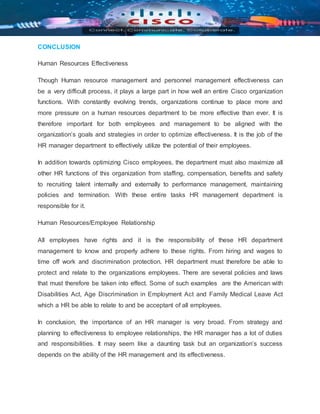 CONCLUSION
Human Resources Effectiveness
Though Human resource management and personnel management effectiveness can
be a very difficult process, it plays a large part in how well an entire Cisco organization
functions. With constantly evolving trends, organizations continue to place more and
more pressure on a human resources department to be more effective than ever. It is
therefore important for both employees and management to be aligned with the
organization’s goals and strategies in order to optimize effectiveness. It is the job of the
HR manager department to effectively utilize the potential of their employees.
In addition towards optimizing Cisco employees, the department must also maximize all
other HR functions of this organization from staffing, compensation, benefits and safety
to recruiting talent internally and externally to performance management, maintaining
policies and termination. With these entire tasks HR management department is
responsible for it.
Human Resources/Employee Relationship
All employees have rights and it is the responsibility of these HR department
management to know and properly adhere to these rights. From hiring and wages to
time off work and discrimination protection. HR department must therefore be able to
protect and relate to the organizations employees. There are several policies and laws
that must therefore be taken into effect. Some of such examples are the American with
Disabilities Act, Age Discrimination in Employment Act and Family Medical Leave Act
which a HR be able to relate to and be acceptant of all employees.
In conclusion, the importance of an HR manager is very broad. From strategy and
planning to effectiveness to employee relationships, the HR manager has a lot of duties
and responsibilities. It may seem like a daunting task but an organization’s success
depends on the ability of the HR management and its effectiveness.
 