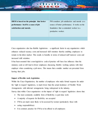 HRM is based on the principle that better
performance itself is a cause of job
satisfaction and morale.
PM considers job satisfaction and morale as a
source of better performance. It works on the
foundation that a contended worker is a
productive worker.
Cisco organization also has flexible legislations – a significant factor in any organization which
enhances reduced vacancy costs and increased skill retention thereby enabling employees to
remain in the labor market. This results to benefits in terms of reduced staff turnover costs and
increased skill retention.
It has been assumed that a non-legislative code of practice will have less influence than the
statutory code so will lead to fewer employees discussing flexible working options with their
employer when considering a job move. This means that a smaller number are prevented from
leaving their jobs.
Impact of flexible work legislation
Within the Cisco Organization, the number of employees who make formal requests for under
the ‘right to request’ legislation, is much lower than the actual incidence of Flexible Work
Arrangements with informal arrangements being widespread in the industry.
Survey data within Cisco organization on the impact of ‘right to request’ legislation shows that:
 The most commonly available form of flexibility is part-time work
 A majority of requests for flexibility are accepted
 FWAs are much more likely to be accessed by women (particularly those with
 caring responsibilities)
 It is common practice for FWAs to be offered to all employees
 