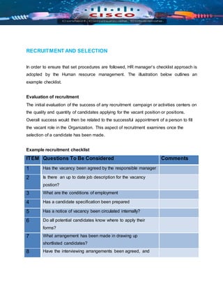 RECRUITMENT AND SELECTION
In order to ensure that set procedures are followed, HR manager’s checklist approach is
adopted by the Human resource management. The illustration below outlines an
example checklist.
Evaluation of recruitment
The initial evaluation of the success of any recruitment campaign or activities centers on
the quality and quantity of candidates applying for the vacant position or positions.
Overall success would then be related to the successful appointment of a person to fill
the vacant role in the Organization. This aspect of recruitment examines once the
selection of a candidate has been made.
Example recruitment checklist
ITEM Questions To Be Considered Comments
1 Has the vacancy been agreed by the responsible manager
2 Is there an up to date job description for the vacancy
postion?
3 What are the conditions of employment
4 Has a candidate specification been prepared
5 Has a notice of vacancy been circulated internally?
6 Do all potential candidates know where to apply their
forms?
7 What arrangement has been made in drawing up
shortlisted candidates?
8 Have the interviewing arrangements been agreed, and
 
