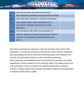 have the short listed candidate being informed?
9 Have unsuitable candidates being formed of their position?
10 Have letters been dispatched to successful candidates?
11 Have suitable rejection letters being been sent to
unsuccessful candidates, thanking them for their
attendance?
12 Have all replies to offer letters been accounted for?
13 Have the necessary procedures for placement, induction
and follow up of successful candidates being put into
effect?
Recruitment procedures are systematic, timely and responsive to the needs of this
organization. In considering recruitment procedures the Human Resource department
also acknowledges the role that recruitment advertising plays in the marketing of the
company. The right overall impression is set in recruitment advertising.
Once a policy has been established policy and procedures for recruitment, the actual
establishment of what is needed from the recruitment begins. The starting point for this
is the examination of what is required of an identified position within a company.
A number of stages should be gone through Job analysis Creation of a job specification
or description of Recruitment profiles
 