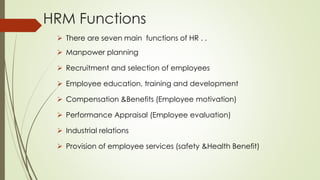 HRM Functions
 There are seven main functions of HR . .
 Manpower planning
 Recruitment and selection of employees
 Employee education, training and development
 Compensation &Benefits (Employee motivation)
 Performance Appraisal (Employee evaluation)
 Industrial relations
 Provision of employee services (safety &Health Benefit)
 
