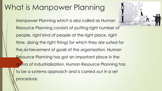 What is Manpower Planning
Manpower Planning which is also called as Human
Resource Planning consists of putting right number of
people, right kind of people at the right place, right
time, doing the right things for which they are suited for
the achievement of goals of the organization. Human
Resource Planning has got an important place in the
arena of industrialization. Human Resource Planning has
to be a systems approach and is carried out in a set
procedure.
 