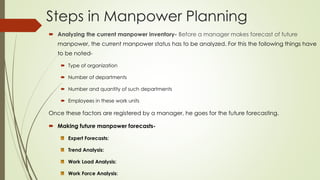 Steps in Manpower Planning
 Analyzing the current manpower inventory- Before a manager makes forecast of future
manpower, the current manpower status has to be analyzed. For this the following things have
to be noted-
 Type of organization
 Number of departments
 Number and quantity of such departments
 Employees in these work units
Once these factors are registered by a manager, he goes for the future forecasting.
 Making future manpower forecasts-
Expert Forecasts:
Trend Analysis:
Work Load Analysis:
Work Force Analysis:
 