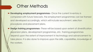 Other Methods
 Developing employment programmes- Once the current inventory is
compared with future forecasts, the employment programmes can be framed
and developed accordingly, which will include recruitment, selection
procedures and placement plans.
 Design training programmes- These will be based upon extent of diversification,
expansion plans, development programmes, etc. Training programmes
depend upon the extent of improvement in technology and advancement to
take place. It is also done to improve upon the skills, capabilities, knowledge of
the workers.
 