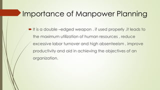 Importance of Manpower Planning
 It is a double –edged weapon . if used properly ,it leads to
the maximum utilization of human resources , reduce
excessive labor turnover and high absenteeism , improve
productivity and aid in achieving the objectives of an
organization.
 