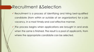 Recruitment &Selection
 Recruitment is a process of identifying and hiring best-qualified
candidate (from within or outside of an organization) for a job
vacancy, in a most timely and cost effective manner.
 The process begins when applications are brought in and ends
when the same is finished. The result is a pool of applicants, from
where the appropriate candidate can be selected.
 