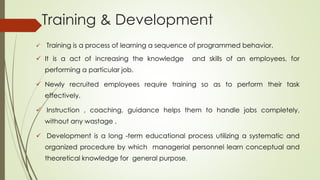 Training & Development
 Training is a process of learning a sequence of programmed behavior.
 It is a act of increasing the knowledge and skills of an employees, for
performing a particular job.
 Newly recruited employees require training so as to perform their task
effectively.
 Instruction , coaching, guidance helps them to handle jobs completely,
without any wastage .
 Development is a long -term educational process utilizing a systematic and
organized procedure by which managerial personnel learn conceptual and
theoretical knowledge for general purpose.
 