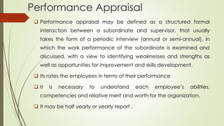 Performance Appraisal
 Performance appraisal may be defined as a structured formal
interaction between a subordinate and supervisor, that usually
takes the form of a periodic interview (annual or semi-annual), in
which the work performance of the subordinate is examined and
discussed, with a view to identifying weaknesses and strengths as
well as opportunities for improvement and skills development.
 Its rates the employees in terms of their performance
 It is necessary to understand each employee’s abilities,
competencies and relative merit and worth for the organization.
 It may be half yearly or yearly report .
 