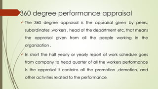 360 degree performance appraisal
 The 360 degree appraisal is the appraisal given by peers,
subordinates ,workers , head of the department etc, that means
the appraisal given from all the people working in the
organization .
 In short The half yearly or yearly report of work schedule goes
from company to head quarter of all the workers performance
is the appraisal it contains all the promotion ,demotion, and
other activities related to the performance.
 