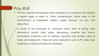 Pay Roll
 The term 'payroll' encompasses every employee of a company who receives
a regular wage or salary or other compensation. Payroll refers to the
administration of employees' salaries, wages, bonuses, net pay, and
deductions.
 It consist of the employee ID, employee name, date of joining, daily
attendance record, basic salary, allowances, overtime pay, bonus,
commissions, incentives, pay for holidays, vacations and sickness, value of
meals and lodging etc. There are some deductions such as PF, taxes, loan
installments or advances taken by employee.
 