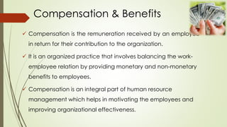 Compensation & Benefits
 Compensation is the remuneration received by an employee
in return for their contribution to the organization.
 It is an organized practice that involves balancing the work-
employee relation by providing monetary and non-monetary
benefits to employees.
 Compensation is an integral part of human resource
management which helps in motivating the employees and
improving organizational effectiveness.
 