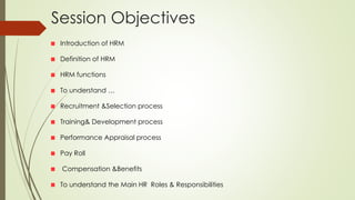 Session Objectives
Introduction of HRM
Definition of HRM
HRM functions
To understand …
Recruitment &Selection process
Training& Development process
Performance Appraisal process
Pay Roll
Compensation &Benefits
To understand the Main HR Roles & Responsibilities
 