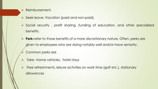 Reimbursement,
 Seek leave, Vacation (paid and non-paid),
 Social security , profit sharing ,funding of education, and other specialized
benefits.
 Perk-refer to those benefits of a more discretionary nature. Often, perks are
given to employees who are doing notably well and/or have seniority.
 Common perks are
 Take –home vehicles, hotel stays
 Free refreshments, leisure activities on work time (golf etc.), stationary
allowances
 