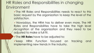 HR Roles and Responsibilities in changing
Environment
The HR Roles and Responsibilities needs to react to this
basic request by the organization to keep the level of the
satisfaction.
 Nowadays, the HRM has to deliver even more. The HR
Roles and Responsibilities have to take the high level
recognition of the organization and they need to be
adjusted to make a full fit.
The HR Roles have to be adjusted to:
keep HRM Function focused on tracking and
implementing new trends in the industry.
 