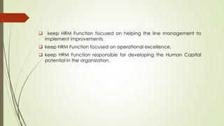  keep HRM Function focused on helping the line management to
implement improvements.
 keep HRM Function focused on operational excellence.
 keep HRM Function responsible for developing the Human Capital
potential in the organization.
 