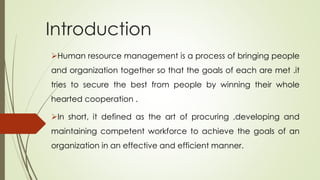 Introduction
Human resource management is a process of bringing people
and organization together so that the goals of each are met .it
tries to secure the best from people by winning their whole
hearted cooperation .
In short, it defined as the art of procuring ,developing and
maintaining competent workforce to achieve the goals of an
organization in an effective and efficient manner.
 