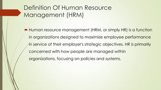 Definition Of Human Resource
Management (HRM)
 Human resource management (HRM, or simply HR) is a function
in organizations designed to maximize employee performance
in service of their employer's strategic objectives. HR is primarily
concerned with how people are managed within
organizations, focusing on policies and systems.
 