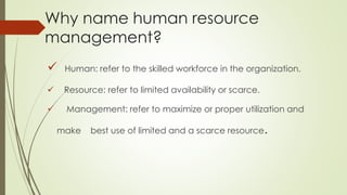 Why name human resource
management?
 Human: refer to the skilled workforce in the organization.
 Resource: refer to limited availability or scarce.
 Management: refer to maximize or proper utilization and
make best use of limited and a scarce resource.
 