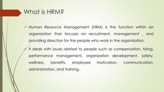 What is HRM?
 Human Resource Management (HRM) is the function within an
organization that focuses on recruitment, management , and
providing direction for the people who work in the organization.
 It deals with issues related to people such as compensation, hiring,
performance management, organization development, safety,
wellness, benefits, employee motivation, communication,
administration, and training.
 