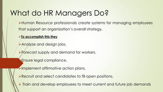 What do HR Managers Do?
Human Resource professionals create systems for managing employees
that support an organization’s overall strategy.
To accomplish this they
Analyze and design jobs.
Forecast supply and demand for workers.
Ensure legal compliance.
Implement affirmative action plans.
Recruit and select candidates to fill open positions.
 Train and develop employees to meet current and future job demands
 