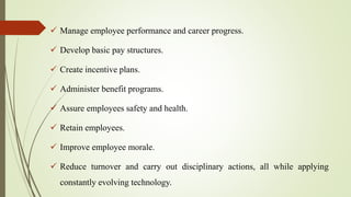  Manage employee performance and career progress.
 Develop basic pay structures.
 Create incentive plans.
 Administer benefit programs.
 Assure employees safety and health.
 Retain employees.
 Improve employee morale.
 Reduce turnover and carry out disciplinary actions, all while applying
constantly evolving technology.
 