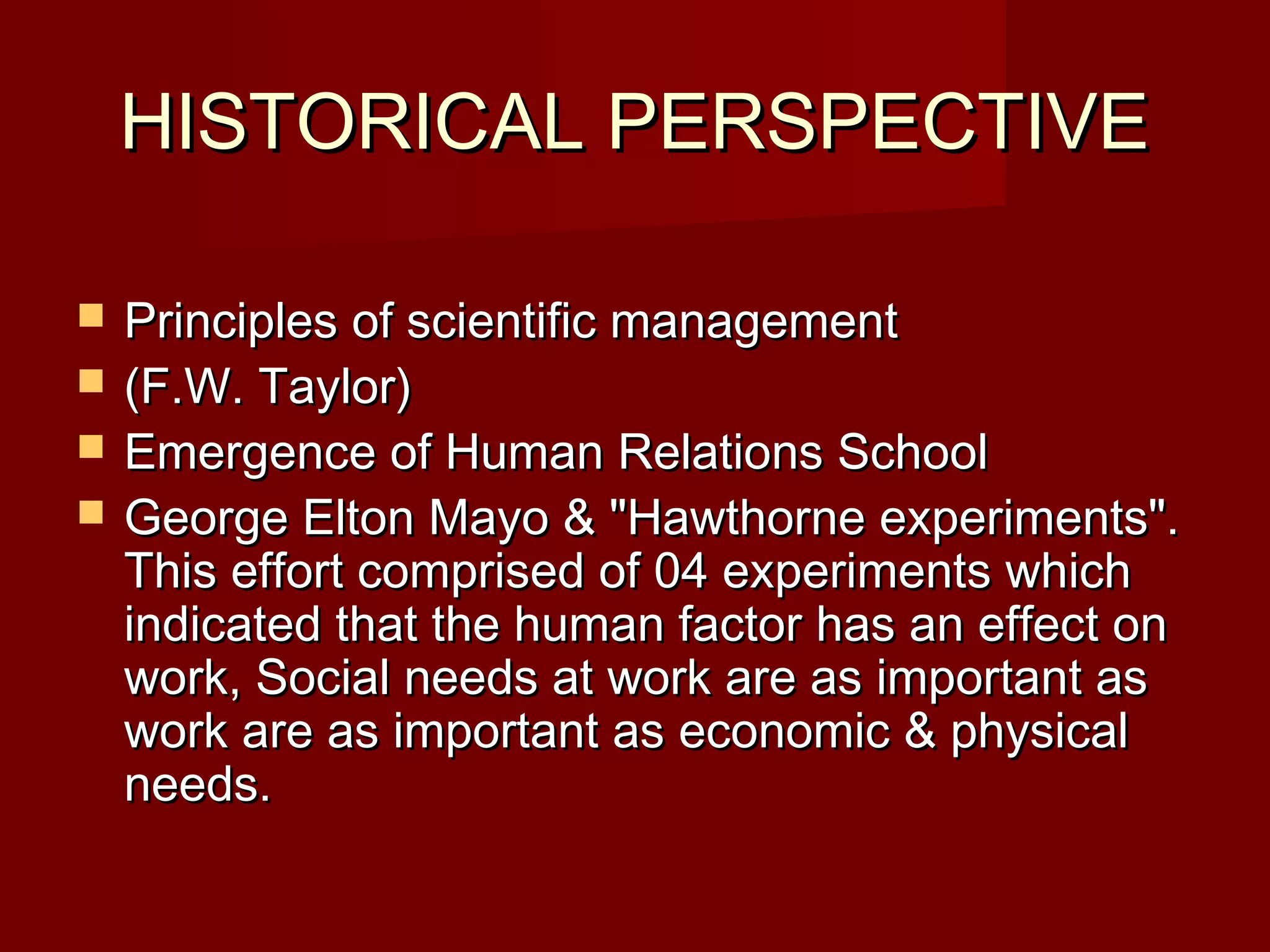 HISTORICAL PERSPECTIVEHISTORICAL PERSPECTIVE
 Principles of scientific managementPrinciples of scientific management
 (F.W. Taylor)(F.W. Taylor)
 Emergence of Human Relations SchoolEmergence of Human Relations School
 George Elton Mayo & "Hawthorne experiments".George Elton Mayo & "Hawthorne experiments".
This effort comprised of 04 experiments whichThis effort comprised of 04 experiments which
indicated that the human factor has an effect onindicated that the human factor has an effect on
work, Social needs at work are as important aswork, Social needs at work are as important as
work are as important as economic & physicalwork are as important as economic & physical
needs.needs.
 