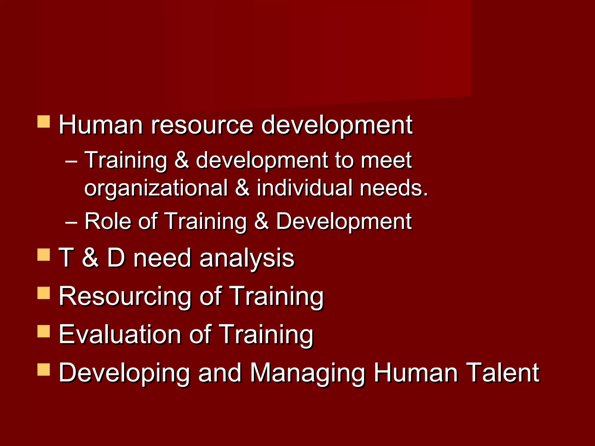  Human resource developmentHuman resource development
– Training & development to meetTraining & development to meet
organizational & individual needs.organizational & individual needs.
– Role of Training & DevelopmentRole of Training & Development
 T & D need analysisT & D need analysis
 Resourcing of TrainingResourcing of Training
 Evaluation of TrainingEvaluation of Training
 Developing and Managing Human TalentDeveloping and Managing Human Talent
 